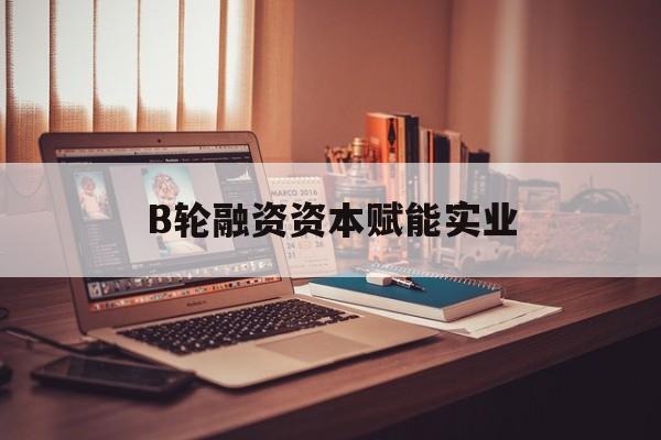 厦门市B轮融资资本赋能实业(b轮融资公司值得工作吗)